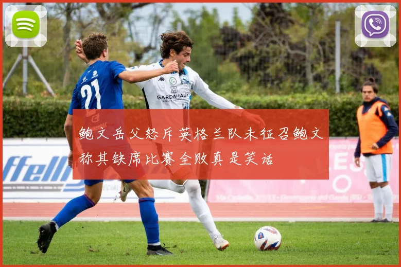 鲍文岳父怒斥英格兰队未征召鲍文称其缺席比赛全败真是笑话
