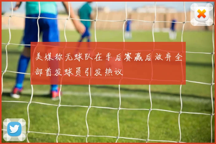 美媒称无球队在季后赛赢后放弃全部首发球员引发热议