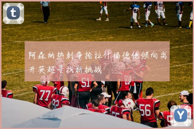 阿森纳热刺争抢拉什福德他倾向离开英超寻找新挑战