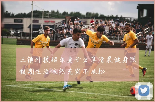 三镇外援绍尔妻子分享清晨健身照假期生活依然充实不放松