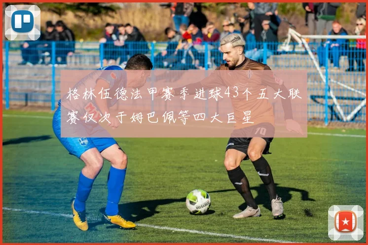格林伍德法甲赛季进球43个五大联赛仅次于姆巴佩等四大巨星