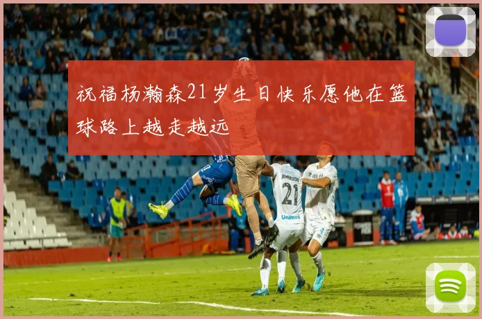 祝福杨瀚森21岁生日快乐愿他在篮球路上越走越远