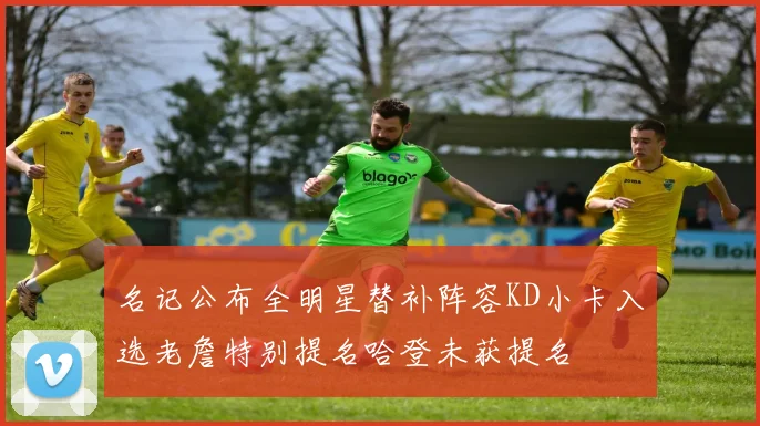 名记公布全明星替补阵容KD小卡入选老詹特别提名哈登未获提名