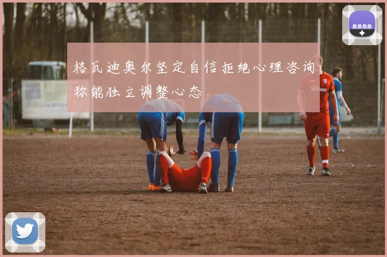 格瓦迪奥尔坚定自信拒绝心理咨询称能独立调整心态