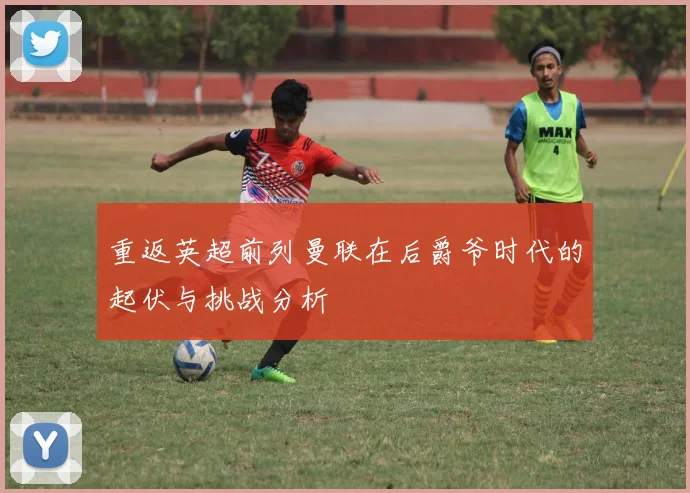 重返英超前列曼联在后爵爷时代的起伏与挑战分析