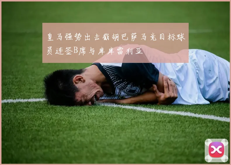 皇马强势出击截胡巴萨马竞目标球员连签B席与库库雷利亚