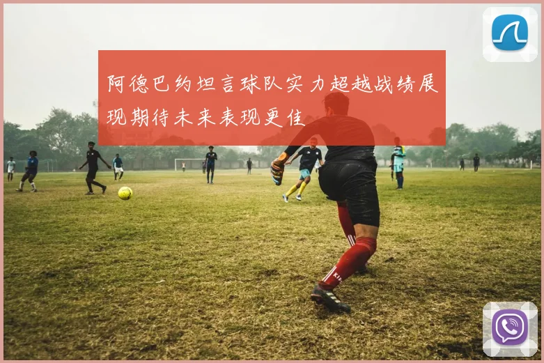 阿德巴约坦言球队实力超越战绩展现期待未来表现更佳