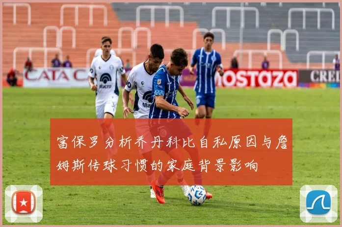 富保罗分析乔丹科比自私原因与詹姆斯传球习惯的家庭背景影响
