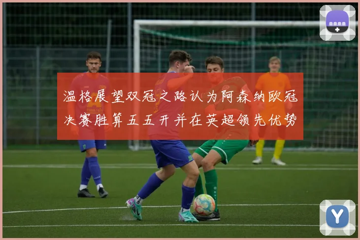 温格展望双冠之路认为阿森纳欧冠决赛胜算五五开并在英超领先优势明显