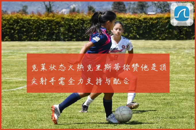 克莱状态火热克里斯蒂称赞他是顶尖射手需全力支持与配合