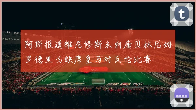 阿斯报道维尼修斯米利唐贝林厄姆罗德里戈缺席皇马对瓦伦比赛
