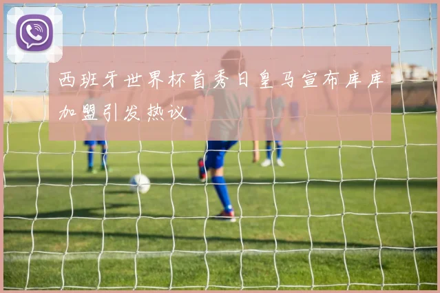 西班牙世界杯首秀日皇马宣布库库加盟引发热议