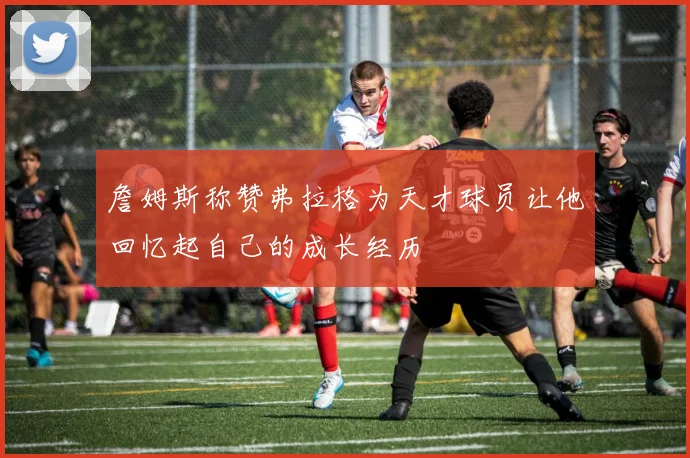 詹姆斯称赞弗拉格为天才球员让他回忆起自己的成长经历