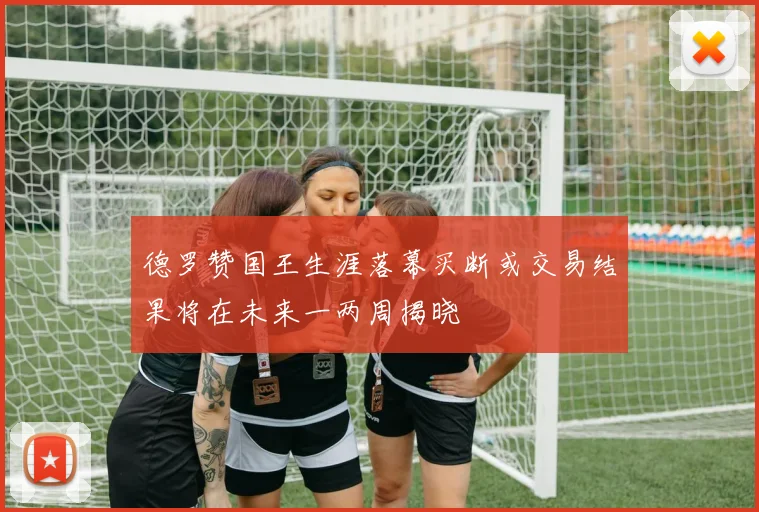 德罗赞国王生涯落幕买断或交易结果将在未来一两周揭晓