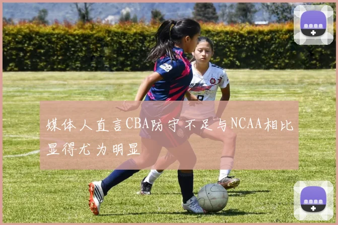 媒体人直言CBA防守不足与NCAA相比显得尤为明显