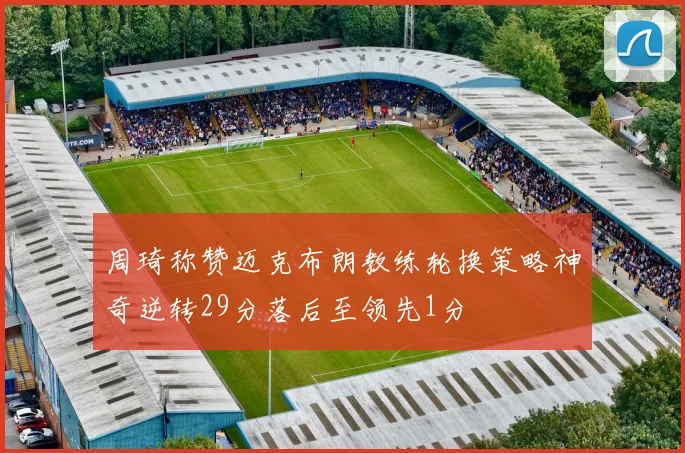 周琦称赞迈克布朗教练轮换策略神奇逆转29分落后至领先1分