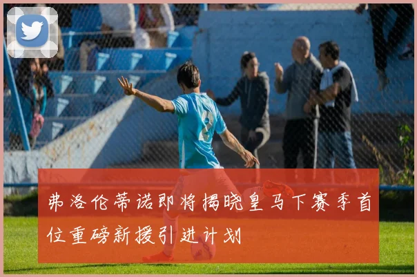 弗洛伦蒂诺即将揭晓皇马下赛季首位重磅新援引进计划