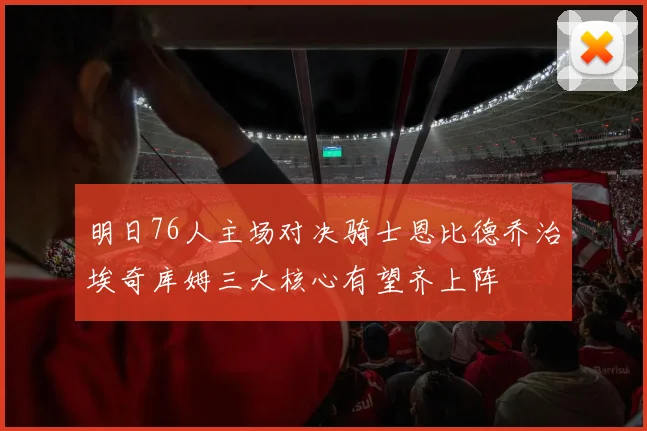 明日76人主场对决骑士恩比德乔治埃奇库姆三大核心有望齐上阵