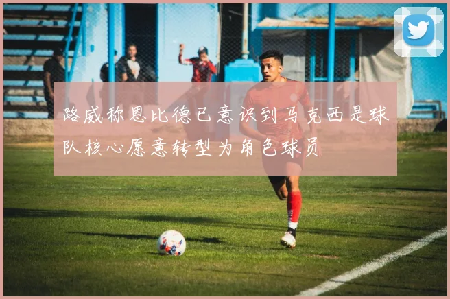 路威称恩比德已意识到马克西是球队核心愿意转型为角色球员