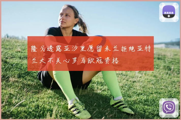 隆戈透露亚沙里愿留米兰拒绝亚特兰大不关心罗马欧冠资格