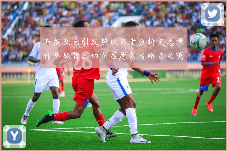 布朗交易引发热议记者分析史总操作降级背后的深层原因与难言之隐