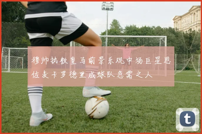 穆帅执教皇马前景乐观中场巨星恩佐麦卡罗德里成球队急需之人
