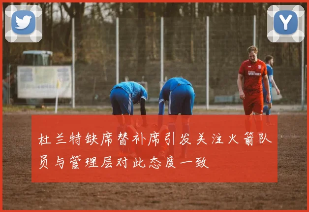 杜兰特缺席替补席引发关注火箭队员与管理层对此态度一致