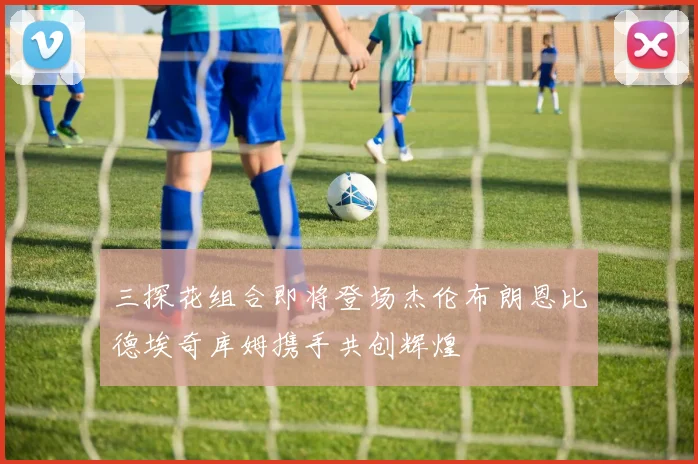 三探花组合即将登场杰伦布朗恩比德埃奇库姆携手共创辉煌